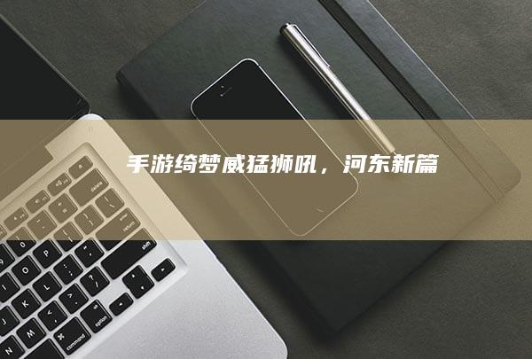 手游绮梦：威猛狮吼，河东新篇